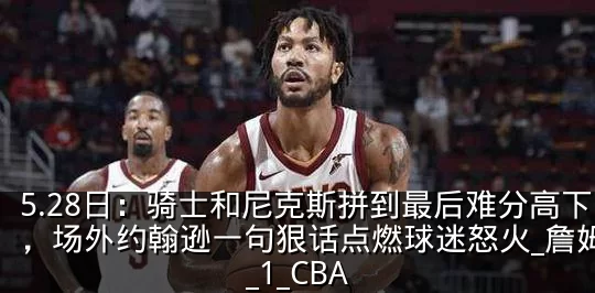 5.28日:骑士和尼克斯拼到最后难分高下,场外约翰逊一句狠话点燃球迷怒火_詹姆斯_1_CBA