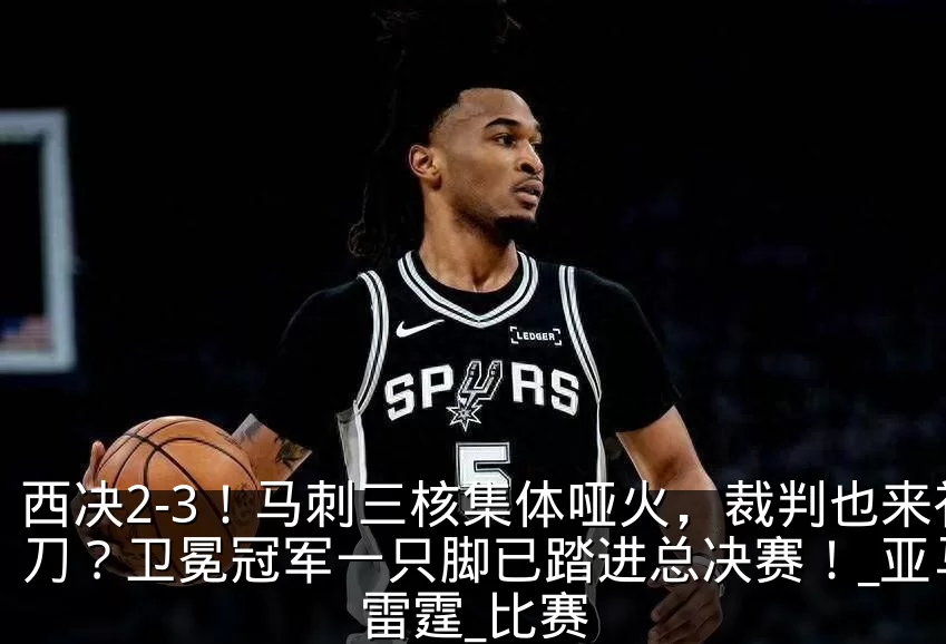 西决2-3!马刺三核集体哑火,裁判也来补刀?卫冕冠军一只脚已踏进总决赛!_亚马_雷霆_比赛